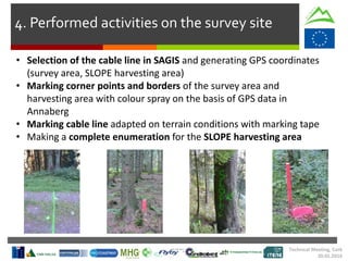 4. Performed activities on the survey site
• Selection of the cable line in SAGIS and generating GPS coordinates
(survey area, SLOPE harvesting area)
• Marking corner points and borders of the survey area and
harvesting area with colour spray on the basis of GPS data in
Annaberg
• Marking cable line adapted on terrain conditions with marking tape
• Making a complete enumeration for the SLOPE harvesting area
Technical Meeting, Cork
20.01.2016
 