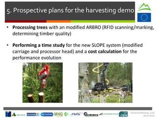 • Processing trees with an modified ARBRO (RFID scanning/marking,
determining timber quality)
• Performing a time study for the new SLOPE system (modified
carriage and processor head) and a cost calculation for the
performance evolution
Technical Meeting, Cork
20.01.2016
5. Prospective plans for the harvesting demo
 