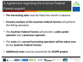 Mid-term Review
2/Jul/15
6. Agreement regarding the Austrian Federal
Forests support
• The Harvesting date must be fixed one month in advance
• Forestry workers of the Austrian Federal Forests will perform
the felling operation
• The Austrian Federal Forests will provide a cable yarder
operator and a processor operator
• The costs of a normal harvesting operation will be taken over
by the Austrian Federal Forests
• Additional costs must be covered by the SLOPE project
 