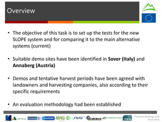 Overview
• The objective of this task is to set up the tests for the new
SLOPE system and for comparing it to the main alternative
systems (current)
• Suitable demo sites have been identified in Sover (Italy) and
Annaberg (Austria)
• Demos and tentative harvest periods have been agreed with
landowners and harvesting companies, also according to their
specific requirements
• An evaluation methodology had been established
Technical Meeting, Cork
20.01.2016
 