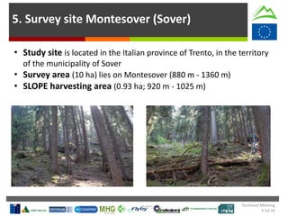 5. Survey site Montesover (Sover)
• Study site is located in the Italian province of Trento, in the territory
of the municipality of Sover
• Survey area (10 ha) lies on Montesover (880 m - 1360 m)
• SLOPE harvesting area (0.93 ha; 920 m - 1025 m)
Technical Meeting
5 Jul 16
 