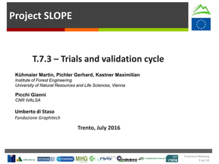 Project SLOPE
T.7.3 – Trials and validation cycle
Trento, July 2016
Kühmaier Martin, Pichler Gerhard, Kastner Maximilian
Institute of Forest Engineering
University of Natural Resources and Life Sciences, Vienna
Picchi Gianni
CNR IVALSA
Umberto di Staso
Fondazione Graphitech
Technical Meeting
5 Jul 16
 