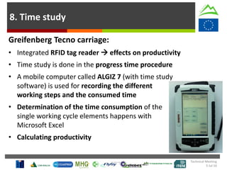 8. Time study
Greifenberg Tecno carriage:
• Integrated RFID tag reader  effects on productivity
• Time study is done in the progress time procedure
• A mobile computer called ALGIZ 7 (with time study
software) is used for recording the different
working steps and the consumed time
• Determination of the time consumption of the
single working cycle elements happens with
Microsoft Excel
• Calculating productivity
Technical Meeting
5 Jul 16
 