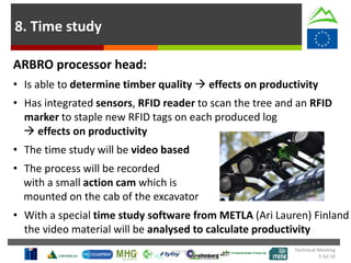 8. Time study
ARBRO processor head:
• Is able to determine timber quality  effects on productivity
• Has integrated sensors, RFID reader to scan the tree and an RFID
marker to staple new RFID tags on each produced log
 effects on productivity
• The time study will be video based
• The process will be recorded
with a small action cam which is
mounted on the cab of the excavator
• With a special time study software from METLA (Ari Lauren) Finland
the video material will be analysed to calculate productivity
Technical Meeting
5 Jul 16
 