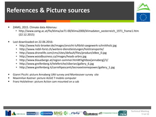 References & Picture sources
 ZAMG, 2015. Climate data Abtenau:
• http://www.zamg.ac.at/fix/klima/oe71-00/klima2000/klimadaten_oesterreich_1971_frame1.htm
(22.12.2015)
 Last downloaded on 22.06.2016:
• http://www.holz-broeker.de/images/ansicht-luftbild-saegewerk-schnittholz.jpg
• http://www.riebli-forst.ch/weitere-dienstleistungen/holztransporte/
• http://www.dronelife.com/cms/sites/default/files/product/eBee_0.jpg
• http://www.woodbusiness.ca/images/heads-arbro.jpg
• http://www.blaueberge.at/region-sommer.html#!lightbox[annaberg]/1/
• http://www.greifenberg.it/teleferiche/siberian/gallery_6.jpg
• http://www.greifenberg.it/carrellipescanti/tecnoextremepower/gallery_1.jpg
 Gianni Picchi: picture Annaberg UAV survey and Montesover survey site
 Maximilian Kastner: picture ALGIZ 7 mobile computer
 Franz Holzleitner: picture Action cam mounted on a cab
Technical Meeting
5 Jul 16
 