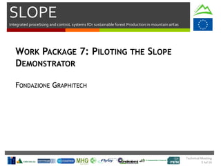 SLOPE
Integrated proceSsing and controL systems fOr sustainable forest Production in mountain arEas
Technical Meeting
5 Jul 16
WORK PACKAGE 7: PILOTING THE SLOPE
DEMONSTRATOR
FONDAZIONE GRAPHITECH
 