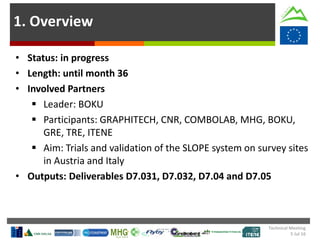 1. Overview
• Status: in progress
• Length: until month 36
• Involved Partners
 Leader: BOKU
 Participants: GRAPHITECH, CNR, COMBOLAB, MHG, BOKU,
GRE, TRE, ITENE
 Aim: Trials and validation of the SLOPE system on survey sites
in Austria and Italy
• Outputs: Deliverables D7.031, D7.032, D7.04 and D7.05
Technical Meeting
5 Jul 16
 