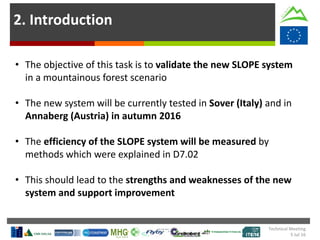 2. Introduction
• The objective of this task is to validate the new SLOPE system
in a mountainous forest scenario
• The new system will be currently tested in Sover (Italy) and in
Annaberg (Austria) in autumn 2016
• The efficiency of the SLOPE system will be measured by
methods which were explained in D7.02
• This should lead to the strengths and weaknesses of the new
system and support improvement
Technical Meeting
5 Jul 16
 