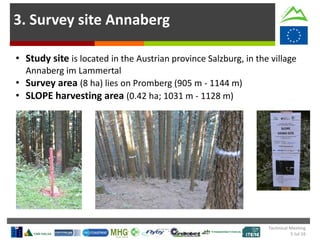 3. Survey site Annaberg
• Study site is located in the Austrian province Salzburg, in the village
Annaberg im Lammertal
• Survey area (8 ha) lies on Promberg (905 m - 1144 m)
• SLOPE harvesting area (0.42 ha; 1031 m - 1128 m)
Technical Meeting
5 Jul 16
 