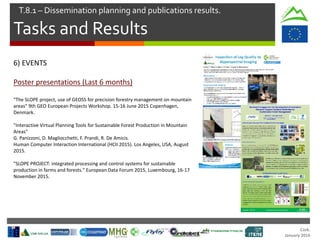 Cork.
January 2016
Tasks and Results
T.8.1 – Dissemination planning and publications results.
6) EVENTS
Poster presentations (Last 6 months)
"The SLOPE project, use of GEOSS for precision forestry management on mountain
areas" 9th GEO European Projects Workshop. 15-16 June 2015 Copenhagen,
Denmark.
"Interactive Virtual Planning Tools for Sustainable Forest Production in Mountain
Areas"
G. Panizzoni, D. Magliocchetti, F. Prandi, R. De Amicis.
Human Computer Interaction International (HCII 2015). Los Angeles, USA, August
2015.
"SLOPE PROJECT: integrated processing and control systems for sustainable
production in farms and forests." European Data Forum 2015, Luxembourg, 16-17
November 2015.
 