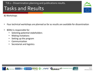 Cork.
January 2016
Tasks and Results
T.8.1 – Dissemination planning and publications results.
8) Workshops
• Four technical workshops are planned as far as results are available for dissemination
• BOKU is responsible for
• Selecting potential stakeholders
• Making invitations
• Setting up the program
• Communication
• Secretariat and logistics
 