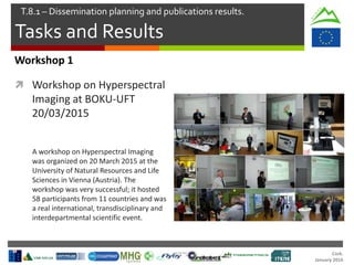 Cork.
January 2016
Tasks and Results
T.8.1 – Dissemination planning and publications results.
Workshop 1
 Workshop on Hyperspectral
Imaging at BOKU-UFT
20/03/2015
A workshop on Hyperspectral Imaging
was organized on 20 March 2015 at the
University of Natural Resources and Life
Sciences in Vienna (Austria). The
workshop was very successful; it hosted
58 participants from 11 countries and was
a real international, transdisciplinary and
interdepartmental scientific event.
 