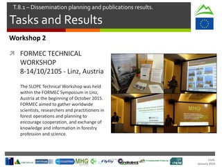 Cork.
January 2016
Tasks and Results
T.8.1 – Dissemination planning and publications results.
Workshop 2
 FORMEC TECHNICAL
WORKSHOP
8-14/10/2105 - Linz, Austria
The SLOPE Technical Workshop was held
within the FORMEC Symposium in Linz,
Austria at the beginning of October 2015.
FORMEC aimed to gather worldwide
scientists, researchers and practitioners in
forest operations and planning to
encourage cooperation, and exchange of
knowledge and information in forestry
profession and science.
 