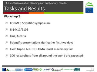 Cork.
January 2016
Tasks and Results
T.8.1 – Dissemination planning and publications results.
Workshop 2
 FORMEC Scientific Symposium
 8-14/10/2105
 Linz, Austria
 Scientific presentations during the first two days
 Field trip to AUSTROFOMA forest machinery fair
 300 researchers from all around the world are expected
 