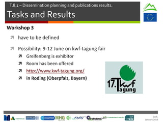 Cork.
January 2016
Tasks and Results
T.8.1 – Dissemination planning and publications results.
Workshop 3
 have to be defined
 Possibility: 9-12 June on kwf-tagung fair
 Greifenberg is exhibitor
 Room has been offered
 http://www.kwf-tagung.org/
 in Roding (Oberpfalz, Bayern)
 