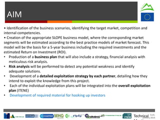 Cork.
January 2016
AIM
Technical
• Identification of the business scenarios, identifying the target market, competition and
internal competencies.
• Creation of the appropriate SLOPE business model, where the corresponding market
segments will be estimated according to the best practice models of market forecast. This
model will be the basis for a 5-year business including the required investments and the
estimated Return on Investment (ROI).
• Production of a business plan that will also include a strategy, financial analysis with
meticulous risk analysis.
• Risk analysis will be performed to detect any potential weakness and identify
adequate solutions.
• Development of a detailed exploitation strategy by each partner, detailing how they
intend to exploit the knowledge from this project.
• Each of the individual exploitation plans will be integrated into the overall exploitation
plan (ITENE)
• Development of required material for hooking up investors
 