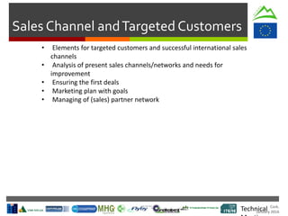 Cork.
January 2016
Sales Channel andTargeted Customers
Technical
• Elements for targeted customers and successful international sales
channels
• Analysis of present sales channels/networks and needs for
improvement
• Ensuring the first deals
• Marketing plan with goals
• Managing of (sales) partner network
 