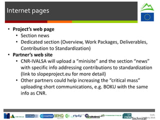 Cork.
January 2016
Technical
Internet pages
• Project’s web page
• Section news
• Dedicated section (Overview, Work Packages, Deliverables,
Contribution to Standardization)
• Partner’s web site
• CNR-IVALSA will upload a “minisite” and the section “news”
with specific info addressing contributions to standardization
(link to slopeproject.eu for more detail)
• Other partners could help increasing the “critical mass”
uploading short communications, e.g. BOKU with the same
info as CNR.
 