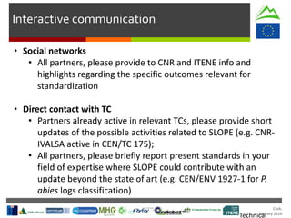 Cork.
January 2016
Interactive communication
• Social networks
• All partners, please provide to CNR and ITENE info and
highlights regarding the specific outcomes relevant for
standardization
• Direct contact with TC
• Partners already active in relevant TCs, please provide short
updates of the possible activities related to SLOPE (e.g. CNR-
IVALSA active in CEN/TC 175);
• All partners, please briefly report present standards in your
field of expertise where SLOPE could contribute with an
update beyond the state of art (e.g. CEN/ENV 1927-1 for P.
abies logs classification)
Technical
 