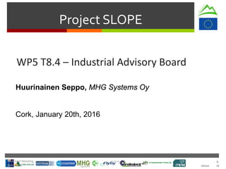Cork.
January 2016
Project SLOPE
WP5 T8.4 – Industrial Advisory Board
Huurinainen Seppo, MHG Systems Oy
Cork, January 20th, 2016
Technical Meeting
20/Jan/16
 