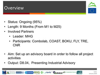 Cork.
January 2016
Overview
• Status: Ongoing (95%)
• Length: 9 Months (From M1 to M25)
• Involved Partners
• Leader: MHG
• Participants: Combolab, COAST, BOKU, FLY, TRE,
CNR
• Aim: Set up an advisory board in order to follow all project
activities
• Output: D8.04, Presenting Industrial Advisory
Technical Meeting
20/Jan/16
 