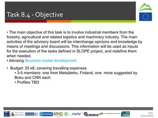 Cork.
January 2016
Task 8.4 - Objective
• The main objective of this task is to involve industrial members from the
forestry, agricultural and related logistics and machinery industry. The main
activities of the advisory board will be interchange opinions and knowledge by
means of meetings and discussions. This information will be used as inputs
for the execution of the tasks defined in SLOPE project, and redefine them
when needed.
• Advising Business model development
• Budget: 25 k€; covering travelling expenses
• 3-5 members: one from Metsäteho, Finland, one more suggested by
Boku and CNR each
• Profiles TBD
Technical Meeting
20/Jan/16
 