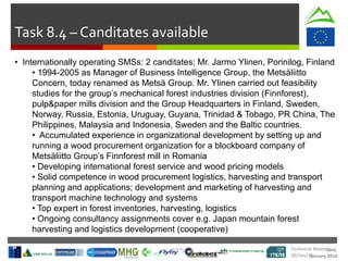 Cork.
January 2016
Task 8.4 – Canditates available
• Internationally operating SMSs: 2 canditates; Mr. Jarmo Ylinen, Porinilog, Finland
• 1994-2005 as Manager of Business Intelligence Group, the Metsäliitto
Concern, today renamed as Metsä Group. Mr. Ylinen carried out feasibility
studies for the group’s mechanical forest industries division (Finnforest),
pulp&paper mills division and the Group Headquarters in Finland, Sweden,
Norway, Russia, Estonia, Uruguay, Guyana, Trinidad & Tobago, PR China, The
Philippines, Malaysia and Indonesia, Sweden and the Baltic countries.
• Accumulated experience in organizational development by setting up and
running a wood procurement organization for a blockboard company of
Metsäliitto Group’s Finnforest mill in Romania
• Developing international forest service and wood pricing models
• Solid competence in wood procurement logistics, harvesting and transport
planning and applications; development and marketing of harvesting and
transport machine technology and systems
• Top expert in forest inventories, harvesting, logistics
• Ongoing consultancy assignments cover e.g. Japan mountain forest
harvesting and logistics development (cooperative)
Technical Meeting
20/Jan/16
 