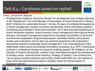 Cork.
January 2016
Task 8.4 – Canditates asked not replied
Technical Meeting
20/Jan/16
Serbia; “Srbijašume” Belgrade
• Mr Aleksandar Vasiljevic. Executive Director for development and strategic planning
in SE "Srbijašume". He is the Member of Association of Forest Engineers in Serbia,
NGO “Initiative for sustainable forestry”. He has 25 years of professional experience
in forest management, forestry inventory and planning, forest information systems,
monitoring and evaluation, forest administration. He is also technical experienced in
forest information systems, forest inventory, forest management planning and forest
biomass. His project management experience comprises coordination of technical
and financial cooperation programmes/projects, feasibility studies, policy/sector
studies and evaluations and he also has practical experience with participatory
approaches towards sustainable forest management. Full understanding of multi-
stakeholder forest policy and strategy formulation processes (e.g. NFP). Extensively
involved in institutional change and capacity building projects. Mr Vasiljevic, as the
Director of Forestry Directorate, realized many international projects for development
of forestry sector, national forest inventory, Strategy of forestry, Law of forest and
Law of game animals protection and hunting, forest certification etc. He worked on
many local and international projects in forestry sector for harmonization of
legislation with EU
 