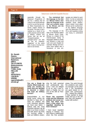 especially through the
Erasmus+ Programme of
the EU. I believe that all
culture in the world belongs
to all of us and that we are,
as Nikos Kazantzakis be-
lieved, indeed citizens of
the world. This year in fact I
realized as a result of my
public popular science talks
in Athens, Chania and
Serres that we are all
“foreigners-guests-
strangers-xenoi” but also
we are all “relatives-
syggeneis” at the same
time. It was a moving reve-
lation to be honest.
You maintained that
the language on the disk
is a Minoan dialect. How
does the language of the
Disk and scripture relate
to the Minoan and the
Greek language?
The language of the
Disk is the Phaistos dialect
of Minoan South Crete.
Minoan is a dialect of the
Indo-European family of
languages related to Greek
and Sanskrit in India and
Latin and even English for
example. Biology and Evo-
lution have helped with a
framework of how lan-
guages are related to each
other. It is like an extended
family and we are trying to
establish those relation-
ships in detail. I once called
Minoan as the ‘syntkenissa’
of the Hellenic language
and Prof Babiniotis of EK-
PA is still hopefully smiling
and trying to understand
me.
ship for both personal
and professional rea-
sons, I was not obliged
to do so, and I was in-
deed a Hoplite but not
one of the 300 at Ther-
mopylae.
Given the economic
crisis and the following
political and social tur-
moil, has there ever
been a time when you
regretted deciding to
live in Greece?
I have never regretted
staying in Greece. You
don’t leave a relationship
when the first problem
You are a Greek by
choice. What made you
value our country so
much that you decided
to become a citizen
and even do military
service?
Greece/Hellas is our
family home, where we
decided to have and to
raise our children, the
most important decision
we have ever taken. I
believe that the most
important decision we all
take in our lives is where
and with whom we drink
our morning coffee. I
took out Hellenic citizen-
arises. You work through
the problems and come
out stronger at the other
end if the foundations
are good based on re-
spect and communica-
tion. I asked the children
if they wanted to leave
Crete and go to the UK
and they just laughed –
ouden allo sxolion..
Interview with Dr Gareth Owens
Dr. Gareth
Owens
International
Relations
Office
TEI of CRETE
Estavromenos
Heraklion
71500, Crete
HELLAS
+30-
2810379312
+30-2810-
250548
ogareth@staff.t
eicrete.gr
Page 12 Open Spaces
 