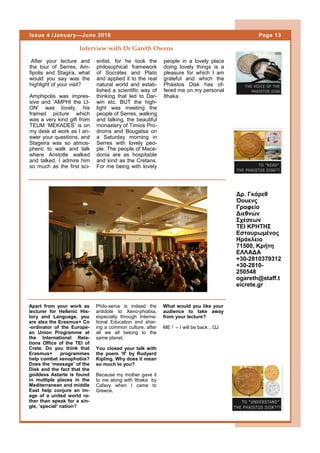 After your lecture and
the tour of Serres, Am-
fipolis and Stagira, what
would you say was the
highlight of your visit?
Amphipolis was impres-
sive and ‘AMPHI the LI-
ON’ was lovely, his
framed picture which
was a very kind gift from
TEUM ‘MEKADES’ is on
my desk at work as I an-
swer your questions, and
Stageira was so atmos-
pheric to walk and talk
where Aristotle walked
and talked. I admire him
so much as the first sci-
entist, for he took the
philosophical framework
of Socrates and Plato
and applied it to the real
natural world and estab-
lished a scientific way of
thinking that led to Dar-
win etc. BUT the high-
light was meeting the
people of Serres, walking
and talking, the beautiful
monastery of Timios Pro-
droms and Bougatsa on
a Saturday morning in
Serres with lovely peo-
ple. The people of Mace-
donia are as hospitable
and kind as the Cretans.
For me being with lovely
people in a lovely place
doing lovely things is a
pleasure for which I am
grateful and which the
Phaistos Disk has of-
fered me on my personal
Ithaka.
Interview with Dr Gareth Owens
Δρ. Γκάρεθ
Όουενς
Γραφείο
Διεθνών
Σχέσεων
ΤΕΙ ΚΡΗΤΗΣ
Eσταυρωμένος
Ηράκλειο
71500, Κρήτη
ΕΛΛΑΔΑ
+30-2810379312
+30-2810-
250548
ogareth@staff.t
eicrete.gr
Page 13Issue 4 /January—June 2018
Λεζάντα που περι-
γράφει την εικόνα ή
το γραφικό.
Apart from your work as
lecturer for Hellenic His-
tory and Language, you
are also the Erasmus+ Co
-ordinator of the Europe-
an Union Programme at
the International Rela-
tions Office of the TEI of
Crete. Do you think that
Erasmus+ programmes
help combat xenophobia?
Does the ‘message’ of the
Disk and the fact that the
goddess Astarte is found
in multiple places in the
Mediterranean and middle
East help conjure an im-
age of a united world ra-
ther than speak for a sin-
gle, ‘special’ nation?
Philo-xenia is indeed the
antidote to Xeno-phoibia,
especially through Interna-
tional Education and shar-
ing a common culture, after
all we all belong to the
same planet.
You closed your talk with
the poem ‘If’ by Rudyard
Kipling. Why does it mean
so much to you?
Because my mother gave it
to me along with Ithaka by
Cafavy when I came to
Greece.
What would you like your
audience to take away
from your lecture?
ME ! – I will be back…GJ
 