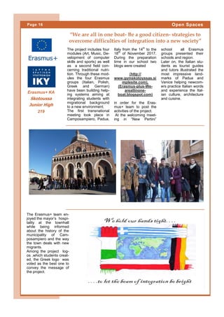 The project includes four
modules (Art, Music, De-
velopment of computer
skills and sports) as well
as a second field con-
cerning traditional nutri-
tion. Through these mod-
ules the four Erasmus
groups (Italian, Polish,
Greek and German)
have been building help-
ing systems aiming at
integrating students with
migrational background
to a new environment.
The first transnational
meeting took place in
Camposampiero, Padua,
Italy from the 14th
to the
18th
of November 2017.
During the preparation
time in our school two
blogs were created
(http://
www.gymskotoyssas.si
mplesite.com),
(Erasmus-plus-We-
areallinone-
boat.blogspot.com)
in order for the Eras-
mus+ team to post the
activities of the project.
At the welcoming meet-
ing in “New Pertini”
school all Erasmus
groups presented their
schools and region.
Later on, the Italian stu-
dents as tourist guides
and tutors illustrated the
most impressive land-
marks of Padua and
Venice helping newcom-
ers practice Italian words
and experience the Ital-
ian culture, architecture
and cuisine.
The Erasmus+ team en-
joyed the mayor’s hospi-
tality at the townhall
while being informed
about the history of the
municipality of Cam-
posampiero and the way
the town deals with new
migrants.
Among the project log-
os ,which students creat-
ed, the Greek logo was
voted as the best one to
convey the message of
the project.
“We are all in one boat- Be a good citizen- strategies to
overcome difficulties of integration into a new society”
Page 16 Open Spaces
Erasmus+ KA
Skotoussa
Junior High
219
 