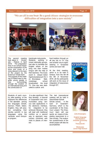 “We are all in one boat- Be a good citizen- strategies to overcome
difficulties of integration into a new society”
The second meeting
took place in Grudzi-
adz , Poland, in April
2018. The preparation
time in our school includ-
ed the composition of the
lyrics and music of a
song relevant to the topic
of the project by the
Erasmus+ Greek team.
The purpose of the meet-
ing in Poland was to inte-
grate young people in
new surroundings
through the creation of
an international song and
the construction of
Page 17Issue 4 /January—June 2018
Julia Aivazoglou
English language
and literature
Aristotle University
of
Thessaloniki
Skotoussa
Junior High School
handmade instruments.
Students, working in
mixed nationality groups,
had also to translate the
English refrain of the
song into their mother
tongue with the help of
their teachers. The music
event in Zespol Szkol
Ogolnoksztalcacych Nr 3
im. Bronislawa Mali-
nowskiego school
broadcasted the local
TV. One day was dedi-
cated to culture and
food tradition through an
all day trip to Tri- City
and another one to sight-
seeeing in Grudziadz
centre and town hall.
At the third meeting,
which is to be held in
Greece, from the 5th till
the 9th of November
2018, all the participants
will work on the issue of
integration of newcomers
through ICT.
Students of each coun-
try, after spotting on the
keyboard the differences
in the alphabet among
five languages (Greek,
German, Polish, Italian,
English), they will prac-
tice completing their
identity card-ID- in two
languages using the
‘windows word’ comput-
er program.
It is also significant that
they develop a channel
of cooperation and com-
munication, using vari-
ous web applications in
the electronic interface,
for integration to be
achieved. Moreover, they
will deal with traditional
nutrition as a second
way to approach new-
comers combined with
visits to places of inter-
est.
The last transnational
meeting will be held in
Geschwister-Scholl-
Schule school, in the
town of Gutersloh-
Germany, which is the
coordinator of the Eras-
mus+ project. The Eras-
mus+ team will use
sports as means of inte-
grating newcomers to a
new society. The evalua-
tion questionnaire of the
whole project will also be
accomplished.
 