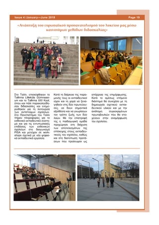 Στο Ταλίν, επισκέφθηκαν το
Tallinna Lilleküla Gümnaasi-
um και το Tallinna XXI Kool,
όπου και πάλι παρακολούθη-
σαν διδασκαλίες και ενημε-
ρώθηκαν για τη λειτουργία
των αντίστοιχων σχολείων.
Στο Πανεπιστήμιο του Ταλίν
πήραν πληροφορίες για το
εσθονικό εκπαιδευτικό σύστη-
μα και για τις εντυπωσιακές
επιδόσεις των εσθονικών
σχολείων στο διαγωνισμό
PISA και μετείχαν σε work-
shops σχετικά με νέα ψηφια-
κά εκπαιδευτικά εργαλεία.
Κατά τη διάρκεια της παρα-
μονής τους οι εκπαιδευτικοί
είχαν και τη χαρά να ξενα-
γηθούν στις δύο πρωτεύου-
σες, να δουν σημαντικά
αξιοθέατα και να γνωρίσουν
τον τρόπο ζωής των δύο
λαών. Με την επιστροφή
της η παιδαγωγική ομάδα
προχώρησε στη διάχυση
των αποτελεσμάτων της
επίσκεψης στους εκπαιδευ-
τικούς του σχολείου, καθώς
και στη διατύπωση προτά-
σεων που προέκυψαν ως
«Ανάπτυξη του ευρωπαϊκού προσανατολισμού του λυκείου μας μέσω
καινοτόμων μεθόδων διδασκαλίας»
απόρροια της επιμόρφωσης.
Κατά το αμέσως επόμενο
διάστημα θα συνεχίσει με τη
δημιουργία σχετικού εκπαι-
δευτικού υλικού και με την
ανάληψη συγκεκριμένων
πρωτοβουλιών που θα στο-
χεύουν στην αναμόρφωση
του σχολείου.
Page 19Issue 4 /January—June 2018
 