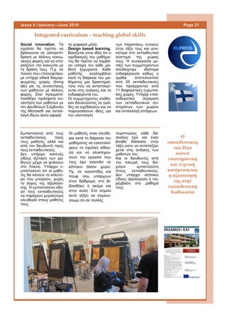 περιπτώσεις κάθε δά-
σκαλος έχει και έναν
βοηθό δάσκαλο στην
τάξη ώστε να ανταπεξέρ-
χεται στις ανάγκες των
μαθητών του.
Και οι διευθυντές από
την πλευρά τους δεί-
χνουν εμπιστοσύνη
στους εκπαιδευτικούς.
Δεν υπάρχει κάποιου
είδους αξιολόγηση ή πα-
ρέμβαση στο μάθημά
τους.
Integrated curriculum – teaching global skills
Page 21Issue 4 /January—June 2018
Social innovation. Τα
σχολεία θα πρέπει να
βρίσκονται σε αλληλεπί-
δραση με άλλους κοινω-
νικούς φορείς και να επη-
ρεάζουν την κοινωνία με
τη δράση τους. Π.χ. σε
Λύκειο που επισκεφτήκα-
με υπήρχε ειδικά διαμορ-
φωμένος χώρος (living
lab) για τις συναντήσεις
των μαθητών με άλλους
φορείς. Εκεί πραγματο-
ποιήθηκε πρόσφατα συ-
νάντηση των μαθητών με
τον Διευθύνων Σύμβουλο
της Microsoft για ανταλ-
λαγή ιδεών όσον αφορά
τα ψηφιακά μέσα.
Design based learning.
Βασίζεται στην ιδέα ότι ο
σχεδιασμός του μαθήμα-
τος θα πρέπει να λαμβά-
νει υπόψη τον κάθε μα-
θητή ξεχωριστά. Κάθε
μαθητής αναλαμβάνει
κατά τη διάρκεια του μα-
θήματος μια δραστηριό-
τητα που να ανταποκρί-
νεται στις ανάγκες και τα
ενδιαφέροντά του.
Οι συμμετέχοντες κλήθη-
καν δουλεύοντας σε ομά-
δες να σχεδιάσουν και να
παρουσιάσουν ιδέες για
την υλοποίηση
των παραπάνω εννοιών
στην τάξη τους και γενι-
κότερα στο εκπαιδευτικό
σύστημα της χώρας
τους. Η συνεργασία με-
ταξύ των συμμετεχόντων
αποδείχτηκε ιδιαίτερα
ενδιαφέρουσα καθώς η
ομάδα αποτελούνταν
από 25 εκπαιδευτικούς
που προέρχονταν από
11 διαφορετικές ευρωπα-
ϊκές χώρες. Υπήρξε εποι-
κοδομητική σύγκριση
των εκπαιδευτικών συ-
στημάτων των χωρών
και ανταλλαγή απόψεων.
Οι μαθητές είναι ελεύθε-
ροι κατά τη διάρκεια του
μαθήματος να εγκαταλεί-
ψουν τη σχολική αίθου-
σα και να ολοκληρώ-
σουν την εργασία που
τους έχει ανατεθεί σε
κάποιον άλλον χώρο:
Πχ. σε καναπέδες και
πουφ που υπάρχουν
στον διάδρομο, στη βι-
βλιοθήκη ή ακόμα και
στην αυλή. Στο σημείο
αυτό αξίζει να σημειώ-
σουμε ότι σε πολλές
Εμπιστοσύνη από τους
εκπαιδευτικούς προς
τους μαθητές αλλά και
από τον διευθυντή προς
τους εκπαιδευτικούς:
Δεν υπάρχει κανενός
είδους εξέταση των μα-
θητών μέχρι να φτάσουν
στο Λύκειο. Υπάρχει ε-
μπιστοσύνη ότι οι μαθη-
τές θα κάνουν το καλύτε-
ρο που μπορούν, χωρίς
το άγχος της αξιολόγη-
σης. Η εμπιστοσύνη οδη-
γεί τους εκπαιδευτικούς
να παρέχουν μεγαλύτερη
ελευθερία στους μαθητές
τους.
Ο
εκπαιδευτικός
του 21ου
αιώνα:
επιστημονική
και τεχνική
κατάρτιση και
η αξιοποίησή
της στην
εκπαιδευτική
διαδικασία
 