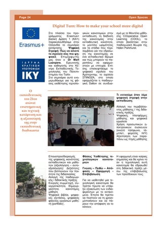 Στο πλαίσιο του προ-
γράμματος Erasmus+
βασική Δράση 1 (ΚΑ1)
παρακολουθήσαμε στην
Ολλανδία το σεμινάριο
κατάρτισης Ψηφιακή
Στροφή: Πώς να κάνετε
το σχολείο σας πιο ψη-
φιακό. Επιμορφωτής
μας ήταν ο Dr Mart
Laanpere, Ερευνητής
και καθηγητής στο Κέ-
ντρο Εκπαιδευτικής Τε-
χνολογίας του Πανεπι-
στημίου του Ταλίν.
Στο σεμινάριο αυτό ενη-
μερωθήκαμε για τις φά-
σεις υιοθέτησης τεχνολο-
γικών καινοτομιών στην
εκπαίδευση, τη διάδοση
της καινοτομίας στην
εκπαιδευτική κοινότητα,
το μοντέλο ωριμότητας
και τα στάδια που περι-
λαμβάνει για την εδραίω-
ση της καινοτομίας σε
ένα εκπαιδευτικό ίδρυμα
και πώς μπορούν τα πα-
ραπάνω να εφαρμο-
στούν με επιτυχία. Επί-
σης επισκεφτήκαμε το
ψηφιακό σχολείο του
Άμστερνταμ, το σχολείο
ΣΠΙΝΟΖΑ, στο οποίο
εφαρμόζεται η παιδαγω-
γική Dalton σε συνδυα-
σμό με το Μοντέλο μάθη-
σης CΟoperative Open
Learning (COOL), το
οποίο βασίστηκε στην
παιδαγωγική θεωρία της
Helen Parkhurst.
Επαναπροσδιορισμός
της ψηφιακής ικανότητας
εκπαιδευτικών και μαθη-
τών (αξιολόγηση – αυτο-
αξιολόγηση) Δεξιότητες
που βελτιώνουν την ποι-
ότητα της διδασκαλίας
Αλλαγή της παιδαγωγι-
κής / διδακτικής πράξης
Ενεργός συμμετοχή, συ-
νεργατικότητα, δημιουρ-
γικότητα, καινοτόμος
μάθηση
Ψηφιακά βιβλία, ψηφια-
κές εξετάσεις, ψηφιακός
φάκελος εργασιών μαθη-
τή (portfolio) .
Digital Turn: How to make your school more digital
Τι εννοούμε όταν λέμε
ψηφιακή στροφή στην
εκπαίδευση;
Αλλαγή του περιβάλλο-
ντος μάθησης / της διδα-
κτικής πράξης
Ψηφιακές πλατφόρμες
μάθησης και ψηφιακά
εργαλεία
Χρήση προσωπικών η-
λεκτρονικών συσκευών
(κινητό τηλέφωνο, τά-
μπλετ, φορητός Η/Υ)
Αξιοποίηση των παρα-
πάνω ως πηγές μάθησης
Ο
εκπαιδευτικός
του 21ου
αιώνα:
επιστημονική
και τεχνική
κατάρτιση και
η αξιοποίησή
της στην
εκπαιδευτική
διαδικασία
Page 24 Open Spaces
Φάσεις Υιοθέτησης τε-
χνολογικών καινοτο-
μιών
Γνώση – Πειθώ – Από-
φαση – Εφαρμογή -
Επιβεβαίωση
Για να υιοθετηθεί μια τε-
χνολογική καινοτομία θα
πρέπει πρώτα να υπάρ-
ξει εξοικείωση των ενδια-
φερόντων με το αντικεί-
μενο. Έπειτα θα πρέπει
να πειστούν να τη χρησι-
μοποιήσουν και να πά-
ρουν την απόφαση να το
κάνουν.
Η εφαρμογή είναι καίριας
σημασίας και θα κρίνει το
αν η τεχνολογική αυτή
καινοτομία θα εδραιωθεί
στη διδακτική πράξη μέ-
σω της επιβεβαίωσης
των προσδοκιών τους.
 