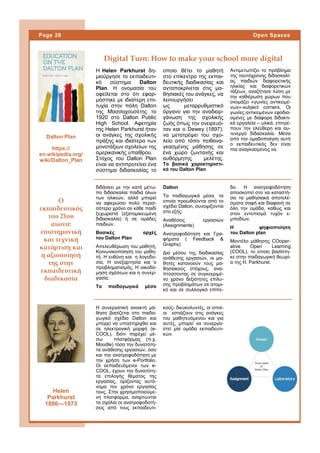 Η Helen Parkhurst δη-
μιούργησε το εκπαιδευτι-
κό σύστημα Dalton
Plan. Η ονομασία του
οφείλεται στο ότι εφαρ-
μόστηκε με ιδιαίτερη επι-
τυχία στην πόλη Dalton
της Μασσαχουσέτης το
1920 στο Dalton Public
High School. Aφετηρία
της Helen Parkhurst ήταν
οι ανάγκες της σχολικής
πράξης και ιδιαίτερα των
μονοτάξιων σχολείων της
αμερικανικής υπαίθρου.
Στόχος του Dalton Plan
είναι να αντιπροτείνει ένα
σύστημα διδασκαλίας το
οποίο θέτει το μαθητή
στο επίκεντρο της εκπαι-
δευτικής διαδικασίας και
ανταποκρίνεται στις μα-
θησιακές του ανάγκες, να
λειτουργήσει
ως μεταρρυθμιστικό
όργανο για την αναδιορ-
γάνωση της σχολικής
ζωής όπως την ονειρευό-
ταν και o Dewey (1897),
να μετατρέψει του σχο-
λείο από τόπο πειθανα-
γκασμένης μάθησης σε
ένα χώρο ζωντανής και
αυθόρμητης μελέτης.
Τα βασικά χαρακτηριστι-
κά του Dalton Plan
Αντιμετωπίζει το πρόβλημα
της ταυτόχρονης διδασκαλί-
ας παιδιών διαφορετικής
ηλικίας και διαφορετικών
τάξεων, αναζήτησε λύση με
την καθιέρωση χώρων που
ονομάζει «γωνίες αντικειμέ-
νων»-subject corners. Οι
γωνίες αντικειμένων εφοδια-
σμένες με διάφορα διδακτι-
κά εργαλεία – υλικά, επιτρέ-
πουν την ελεύθερη και αυ-
τενεργό διδασκαλία. Μέσα
από την ομαδοποίηση αυτή
ο εκπαιδευτικός δεν είναι
πια αναγκασμένος να
κούς- διευκολυντές, οι οποί-
οι εστιάζουν στις ανάγκες
του μαθητευόμενου και για
αυτές, μπορεί να συνεργα-
στεί μία ομάδα εκπαιδευτι-
κών.
Η συνεργατική ανοικτή μά-
θηση βασίζεται στο παιδα-
γωγικό σχέδιο Dalton και
μπορεί να υποστηριχθεί και
σε ηλεκτρονική μορφή (e-
COOL), διότι παρέχει μέ-
σω πλατφόρμας (π.χ.
Μοodle) τόσο την δυνατότη-
τα ανάθεσης εργασιών, όσο
και την ανατροφοδότηση με
την χρήση των e-Portfolio.
Οι εκπαιδευόμενοι των e-
COOL, έχουν την δυνατότη-
τα επιλογής θέματος της
εργασίας, ορίζοντας αυτό-
νομα τον χρόνο εργασίας
τους. Στην χρησιμοποιούμε-
νη πλατφόρμα, αναρτώνται
τα σχόλια οι ανατροφοδοτή-
σεις από τους εκπαιδευτι-
Digital Turn: How to make your school more digital
Dalton
Τα παιδαγωγικά μέσα, τα
οποία προωθούνται από το
σχέδιο Dalton, συνοψίζονται
στα εξής:
Αναθέσεις εργασιών
(Assignments)
Ανατροφοδότηση και Γρα-
φήματα ( Feedback &
Graphs)
Δια μέσου της διαδικασίας
ανάθεσης εργασιών, οι μα-
θητές κατανοούν τους μα-
θησιακούς στόχους, ανα-
πτύσσοντας σε συγκεκριμέ-
νο χρόνο δεξιότητες επίλυ-
σης προβλημάτων σε ατομι-
κό και σε συλλογικό επίπε-
δο. Η ανατροφοδότηση
αποσκοπεί στο να καταστή-
σει τα μαθησιακά αποτελέ-
σματα σαφή και διαφανή σε
όλη την ομάδα, καθώς και
στον εντοπισμό τυχόν ε-
μποδίων.
Η ψηφιοποίηση
του Dalton plan
Μοντέλο μάθησης CΟoper-
ative Open Learning
(COOL), το οποίο βασίστη-
κε στην παιδαγωγική θεωρί-
α της H. Parkhurst.
διδάσκει με την κατά μέτω-
πο διδασκαλία παιδιά όλων
των ηλικιών, αλλά μπορεί
να αφιερώσει πολύ περισ-
σότερο χρόνο σε κάθε παιδί
ξεχωριστά (εξατομικευμένη
διδασκαλία) ή σε ομάδες
παιδιών.
Βασικές αρχές
του Dalton Plan
Απελευθέρωση του μαθητή,
Κοινωνικοποίηση του μαθη-
τή. Η ευθύνη και η λογοδο-
σία, Η ανεξαρτησία και ο
προβληματισμός, Η οικοδό-
μηση σχέσεων και η συνερ-
γασία.
Τα παιδαγωγικά μέσα
Ο
εκπαιδευτικός
του 21ου
αιώνα:
επιστημονική
και τεχνική
κατάρτιση και
η αξιοποίησή
της στην
εκπαιδευτική
διαδικασία
Page 28 Open Spaces
Dalton Plan
https://
en.wikipedia.org/
wiki/Dalton_Plan
Helen
Parkhurst
1886—1973
 