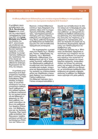 Η μετάβαση τριών
εκπαιδευτικών του
ΓΕ.Λ. Πεντάπολης
Σερρών στο πλαί-
σιο του ευρωπαικού
προγράμματος Eras-
mus KA1 στο Lycee
Michelet στο Παρίσι
τον Απρίλιο του
2017, αποτύπωσε
μία αποδοτική και
ενδιαφέρουσα εκπαι-
δευτική πρόταση-
πρακτική, η οποία
κατέδειξε τις συναρ-
παστικές παιδαγωγι-
κές προκλήσεις του
21ου αιώνα για
όσους καθηγητές αι-
σθάνονται ανήσυχοι,
δημιουργικοί και πο-
λίτες του κόσμου.
Η εμπλοκή στην
καινοτόμα αυτή δρα-
στηριότητα περιελάμ-
βανε επιτόπιες παρα-
κολουθήσεις διδα-
σκαλίας συναφών
προς το γνωστικό
αντικείμενο των συμ-
μετεχουσών καθηγη-
τριών μαθημάτων
στο γαλλικό σχολείο,
με δίαυλο επικοινωνί-
ας την αγγλική γλώσ-
σα και διδακτικές ε-
φαρμογές σε Γάλ-
λους μαθητές των
τριών τελευταίων τά-
ξεων στα μαθήματα
των Αρχαίων Ελληνι-
κών, των Μαθηματι-
κών και της Αγγλικής
Γλώσσας. Είχε προη-
γηθεί ανταλλαγή παι-
δαγωγικών προβλη-
ματισμών μεταξύ των
εμπλεκόμενων Ελλή-
νων και Γάλλων κα-
θηγητών, επιλογή διδακτικών
ενοτήτων προς διαχείριση στις
γαλλικές τάξεις από τις συμμε-
τέχουσες Ελληνίδες καθηγή-
τριες, προπαρασκευαστικές α-
πόπειρες από τους Γάλλους
καθηγητές στο ελεγχόμενο από
τους ίδιους μαθητικό δυναμικό
και διαθεματική και διεθνοτική
ζύμωση στα υπό εκπαιδευτική
πραγμάτευση αντικείμενα.
Πιο συγκεκριμένα, η μετακί-
νηση στο Παρίσι της κ. Θεοδώ-
ρας Γκένιου, καθηγήτριας της
Αγγλικής, της κ. Βασιλικής
Μπότσιου, καθηγήτριας των
Μαθηματικών και της κ. Ευαγ-
γελίας Αμπατζή, καθηγήτριας
των Φιλολογικών μαθημάτων,
συνοδεύτηκε από πρωτότυπα
εκπαιδευτικά σενάρια, στοχευ-
μένα και δρομολογημένα μέσω
της αγγλικής ως επικοινωνιακού
μέσου και παράλληλες επικου-
ρικές δράσεις των συνεργατών
Γάλλων καθηγητών.
Στη διδακτική πρόταση της κ.
Γκένιου αποκρυσταλλώθηκε η
αγωνία των εκπαιδευτικών σε όλο
τον κόσμο για τη διαμόρφωση μιας
νέας γενιάς πολιτών- των σημερι-
νών μαθητών- με οικουμενική συ-
νείδηση και διάθεση αλληλεγγύης
και φιλότητας στις πολυπολιτισμι-
κές κοινωνίες του παρόντος με α-
φόρμηση τις προσφυγικές ροές
από την Ανατολή στη Δύση και τις
δυνατότητες δημιουργικής αφομοί-
ωσης των ταλαιπωρημένων συ-
νανθρώπων μας.
Η διδακτική πρόταση της κ. Μπό-
τσιου για θεατρική- δραματική α-
ποτύπωση των στοιχείων του κύ-
κλου και εμπέδωση των γεωμετρι-
κών σχέσεων που συνιστούν τη
μαθηματική δυναμική του συγκε-
κριμένου σχήματος, αποκωδικο-
ποίησε την έννοια της ισότητας
μέσω της ισότιμης εμπλοκής όλων
των Γάλλων μαθητών στο δρώμε-
νο, με αποτέλεσμα αισθήματα ολο-
κλήρωσης και ψυχικής ευφορίας
κάνοντας το μάθημα των Μαθημα-
τικών εγγύτερο στο μέσο μαθητή.
Ανάθεση καθηκόντων διδασκαλίας και επιτόπια παρακολούθηση σε συνεργαζόμενο
σχολείο του εξωτερικού στη δράση ΚΑ1 Erasmus+
Page 29Issue 4 /January—June 2018
 