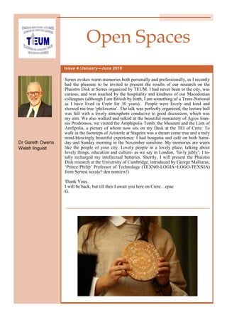 Serres evokes warm memories both personally and professionally, as I recently
had the pleasure to be invited to present the results of our research on the
Phaistos Disk at Serres organized by TEUM. I had never been to the city, was
curious, and was touched by the hospitality and kindness of our Macedonian
colleagues (although I am British by birth, I am something of a Trans-National
as I have lived in Crete for 30 years). People were lovely and kind and
showed me true ‘philoxenia’. The talk was perfectly organized, the lecture hall
was full with a lovely atmosphere conducive to good discussion, which was
my aim. We also walked and talked at the beautiful monastery of Agios Ioan-
nis Prodromos, we visited the Amphipolis Tomb, the Museum and the Lion of
Amfipolis, a picture of whom now sits on my Desk at the TEI of Crete. To
walk in the footsteps of Aristotle at Stageira was a dream come true and a truly
mind-blowingly beautiful experience. I had bougatsa and café on both Satur-
day and Sunday morning in the November sunshine. My memories are warm
like the people of your city. Lovely people in a lovely place, talking about
lovely things, education and culture- as we say in London, ‘luvly jubly’; I to-
tally recharged my intellectual batteries. Shortly, Ι will present the Phaistos
Disk research at the University of Cambridge, introduced by George Malliaras,
‘Prince Philip’ Professor of Technology (TEXNO-LOGIA=LOGO-TEXNIA)
from Serres( tuxaio? den nomizw!)
Thank Yous.
I will be back, but till then I await you here on Crete…epae
G.
Issue 4 /January—June 2018
Open Spaces
Dr Gareth Owens
Welsh linguist
 