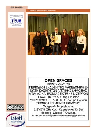 ISSN 2585-2620
Connect|Communicate|Collaborate
OPEN SPACES
ISSN: 2585-2620
ΠΕΡΙΟΔΙΚΗ ΕΚΔΟΣΗ ΤΗΣ ΜΑΚΕΔΟΝΙΚΗ Ε-
ΝΩΣΗ ΚΑΘΗΓΗΤΩΝ ΑΓΓΛΙΚΗΣ ΔΗΜΟΣΙΑΣ
Α/ΘΜΙΑΣ ΚΑΙ Β/ΘΜΙΑΣ ΕΚΠ/ΣΗΣ Ν.ΣΕΡΡΩΝ
ΕΚΔΟΤΗΣ: το Δ.Σ. της Ένωσης
ΥΠΕΥΘΥΝΟΣ ΕΚΔΟΣΗΣ: Θεοδώρα Γκένιου
ΤΕΧΝΙΚΗ ΕΠΙΜΕΛΕΙΑ ΕΚΔΟΣΗΣ:
Σωφρονία Μαραβελάκη
ΔΙΕΥΘΥΝΣΗ: Κων. Καραμανλή 13-2ος
όροφος -Σέρρες-TK 62125
ΕΠΙΚΟΙΝΩΝΙΑ: englishteachersinserres@gmail.com
 