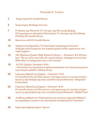 Περιεχόμενα Τεύχους
3 Χαιρετισμός Dr Gareth Owens
5 Χαιρετισμός Θεοδώρα Γκένιου
7 Ο Δίσκος της Φαιστού: Το Αίνιγμα της Μινωικής Κρήτης
Η Επιγραφή του Δισπηλιού Καστοριάς: Το Αίνιγμα της Νεολιθικής
Ελλάδας Dr Gareth Owens
10 Interview with Dr Gareth Owens
14 Διοργάνωση Ημερίδας: Το Ευρωπαϊκό πρόγραμμα Erasmus+
Διάχυση αποτελεσμάτων και παραδείγματα καλών πρακτικών στο
νομό Σερρών»
16 The Skotoussa Junior High School of Serres — Erasmus+ KA 219 pro-
ject: “We are all in one boat- Be a good citizen- strategies to overcome
difficulties of integration into a new society”
18 3ο ΓΕΛ Σερρών, Erasmus+ KA1:
«Ανάπτυξη του ευρωπαϊκού προσανατολισμού του λυκείου μας μέσω
καινοτόμων μεθόδων διδασκαλίας»
20 Γυμνάσιο Ηράκλειας Σερρών —Erasmus+ KA1
Ο εκπαιδευτικός του 21ου αιώνα: επιστημονική και τεχνική κατάρτι-
ση και η αξιοποίησή της στην εκπαιδευτική διαδικασία : Integrated
Curriculum
24 Γυμνάσιο Ηράκλειας Σερρών—Erasmus+ KA1
Ο εκπαιδευτικός του 21ου αιώνα: επιστημονική και τεχνική κατάρτι-
ση και η αξιοποίησή της στην εκπαιδευτική διαδικασία : Digital Turn
29 Ανάθεση καθηκόντων διδασκαλίας και επιτόπια παρακολούθηση σε
συνεργαζόμενο σχολείο του εξωτερικού στη δράση ΚΑ1 Erasmus+
30 Σημείωμα Χρήσης Έργων Τρίτων
 