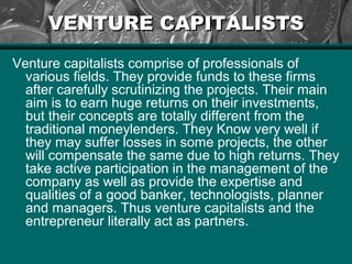 VENTURE CAPITALISTSVENTURE CAPITALISTS
Venture capitalists comprise of professionals of
various fields. They provide funds to these firms
after carefully scrutinizing the projects. Their main
aim is to earn huge returns on their investments,
but their concepts are totally different from the
traditional moneylenders. They Know very well if
they may suffer losses in some projects, the other
will compensate the same due to high returns. They
take active participation in the management of the
company as well as provide the expertise and
qualities of a good banker, technologists, planner
and managers. Thus venture capitalists and the
entrepreneur literally act as partners.
 