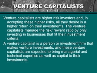VENTURE CAPITALISTSVENTURE CAPITALISTS
Venture capitalists are higher risk investors and, in
accepting these higher risks, all they desire is a
higher return on their investments. The venture
capitalists manage the risk/ reward ratio by only
investing in businesses that fit their investment
criteria.
A venture capitalist is a person or investment firm that
makes venture investments, and these venture
capitalists are expected to bring managerial and
technical expertise as well as capital to their
investments.
 