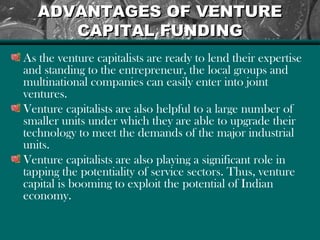 ADVANTAGES OF VENTUREADVANTAGES OF VENTURE
CAPITAL FUNDINGCAPITAL FUNDING
As the venture capitalists are ready to lend their expertise
and standing to the entrepreneur, the local groups and
multinational companies can easily enter into joint
ventures.
Venture capitalists are also helpful to a large number of
smaller units under which they are able to upgrade their
technology to meet the demands of the major industrial
units.
Venture capitalists are also playing a significant role in
tapping the potentiality of service sectors. Thus, venture
capital is booming to exploit the potential of Indian
economy.
 