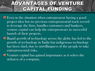 ADVANTAGES OF VENTUREADVANTAGES OF VENTURE
CAPITAL FUNDINGCAPITAL FUNDING
Even in the situation when entrepreneur having a good
project idea but no previous entrepreneurial track record
to leverage the firm, handles customers and bankers,
venture capital can help the entrepreneurs in successful
launch of their projects.
Rapid growth of technology across the globe has led to the
growth of technology in India but indigenous technology
has been slack due to unwillingness of the people to take
entrepreneurial risks.
Venture capital has gained importance as it solves the
sickness of a company.
 