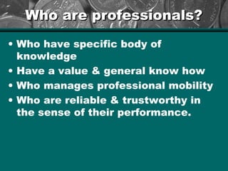 Who are professionals?Who are professionals?
• Who have specific body of
knowledge
• Have a value & general know how
• Who manages professional mobility
• Who are reliable & trustworthy in
the sense of their performance.
 