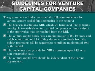 GUIDELINES FOR VENTUREGUIDELINES FOR VENTURE
CAPITAL COMPANIESCAPITAL COMPANIES
The government of India has issued the following guidelines for
various venture capital funds operating in the country:
The financial institutions, SBI, scheduled banks and foreign banks
are eligible to establish venture capital companies or funds subject
to the approval as may be required from the RBI.
The venture capital funds have a minimum size of Rs. 10 crore and
a debt equity ratio of 1:15. If they desire to raise funds from the
public, promoters will be required to contribute minimum of 40%
of the capital.
The guidelines also provide for NRI investment upto 74% on a
non- repatriable basis.
The venture capital firm should be independent of the parent
organization.
 