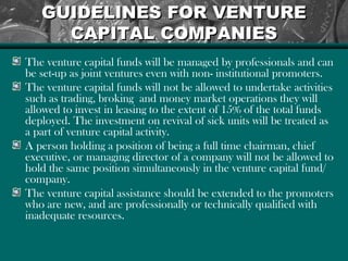 GUIDELINES FOR VENTUREGUIDELINES FOR VENTURE
CAPITAL COMPANIESCAPITAL COMPANIES
The venture capital funds will be managed by professionals and can
be set-up as joint ventures even with non- institutional promoters.
The venture capital funds will not be allowed to undertake activities
such as trading, broking and money market operations they will
allowed to invest in leasing to the extent of 15% of the total funds
deployed. The investment on revival of sick units will be treated as
a part of venture capital activity.
A person holding a position of being a full time chairman, chief
executive, or managing director of a company will not be allowed to
hold the same position simultaneously in the venture capital fund/
company.
The venture capital assistance should be extended to the promoters
who are new, and are professionally or technically qualified with
inadequate resources.
 