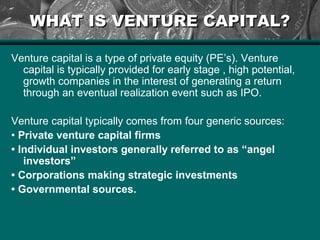 WHAT IS VENTURE CAPITAL?WHAT IS VENTURE CAPITAL?
Venture capital is a type of private equity (PE’s). Venture
capital is typically provided for early stage , high potential,
growth companies in the interest of generating a return
through an eventual realization event such as IPO.
Venture capital typically comes from four generic sources:
• Private venture capital firms
• Individual investors generally referred to as “angel
investors”
• Corporations making strategic investments
• Governmental sources.
 