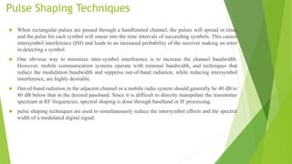 Pulse Shaping Techniques
 When rectangular pulses are passed through a bandlimited channel, the pulses will spread in time,
and the pulse for each symbol will smear into the time intervals of succeeding symbols. This causes
intersymbol interference (ISI) and leads to an increased probability of the receiver making an error
in detecting a symbol.
 One obvious way to minimize inter-symbol interference is to increase the channel bandwidth.
However, mobile communication systems operate with minimal bandwidth, and techniques that
reduce the modulation bandwidth and suppress out-of-band radiation, while reducing intersymbol
interference, are highly desirable.
 Out-of-band radiation in the adjacent channel in a mobile radio system should generally be 40 dB to
80 dB below that in the desired passband. Since it is difficult to directly manipulate the transmitter
spectrum at RF frequencies, spectral shaping is done through baseband or IF processing.
 pulse shaping techniques are used to simultaneously reduce the intersymbol effects and the spectral
width of a modulated digital signal.
 