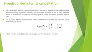 Nyquist criteria for ISI cancellation
 The effect of ISI could be completely nullified if the overall response of the communication
system (including transmitter, channel, and receiver) is designed so that at every sampling
instant at the receiver, the response due to all symbols except the current symbol is equal to
zero
 If heff(t) is the impulse response of the overall communication system, this condition can be
mathematically stated
 where Ts is the symbol period, n is an integer, and K is a non-zero constant.
 